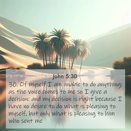 BasicEnglish Gospel of John  ; image nature: image with the bible verse :Of myself I am unable to do anything: as the voice comes to me so I give a decision: and my decision is right because I have no desire to do what is pleasing to myself, but only what is pleasing to him who sent me. ; Browse beautiful Bible verse images accompanied by peaceful scenes like calm seas, ancient forests, and radiant horizons. Download high-quality, free images featuring verses such as KJV Gospel of John 5:30. Current verse is overlayed with the thematic nature scene : A desert oasis shimmers in the midday heat, palm fronds rustling above still waters. ; 5:30