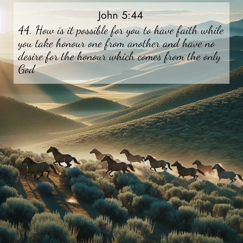 BasicEnglish Gospel of John  ; image nature: image with the bible verse :How is it possible for you to have faith while you take honour one from another and have no desire for the honour which comes from the only God? ; Admire our free collection of Bible verse images with beautiful landscapes like sunlit forests, rippling waters, and radiant dawns. Each verse, such as KJV Gospel of John 5:44, is ready to download and share. Current verse is overlayed with the thematic nature scene : Wild mustangs gallop across sage-covered hills in the morning light. ; 5:44