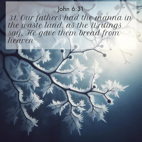 BasicEnglish Gospel of John  ; image nature: image with the bible verse :Our fathers had the manna in the waste land, as the Writings say, He gave them bread from heaven. ; Explore a spring collection of Bible images, with landscapes of green hills, wildflowers, and crystal-clear streams. These images symbolize the blossoming of God&#039;s creation. Download verses like KJV Gospel of John 6:31. Current verse is overlayed with the thematic nature scene : Winter frost coats bare branches in delicate crystal. ; 6:31
