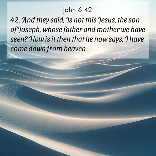 BasicEnglish Gospel of John  ; image nature: image with the bible verse :And they said, Is not this Jesus, the son of Joseph, whose father and mother we have seen? How is it then that he now says, I have come down from heaven? ; Browse our collection of Bible verses paired with captivating photos of God’s creation, like crystal-clear lakes, majestic cliffs, and colorful skies. All images are free for download and sharing. Verse examples include KJV Gospel of John 6:42. Current verse is overlayed with the thematic nature scene : Sand dunes ripple to the horizon like frozen waves. Wind erases all traces of life from their surfaces. ; 6:42