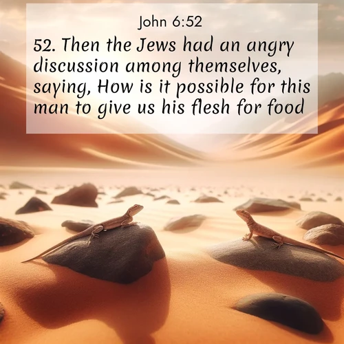 BasicEnglish Gospel of John  ; image nature: image with the bible verse :Then the Jews had an angry discussion among themselves, saying, How is it possible for this man to give us his flesh for food? ; Discover Bible verses beautifully integrated with natural scenes of varied seasons, featuring summer skies, winter snow, autumn leaves, and spring blooms. Each image captures the splendor and peace of God&#039;s creation. Share verses like KJV Gospel of John 6:52. Current verse is overlayed with the thematic nature scene : Desert lizards bask on sun-hot rocks. Heat mirages dance like water. ; 6:52