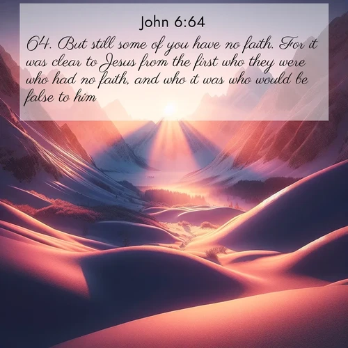 BasicEnglish Gospel of John  ; image nature: image with the bible verse :But still some of you have no faith. For it was clear to Jesus from the first who they were who had no faith, and who it was who would be false to him. ; Browse Bible images illustrated by desert landscapes, with endless skies, golden dunes, and isolated palm trees. These images evoke the calm and grandeur of God&#039;s creation. Download inspiring verses like KJV Gospel of John 6:64. Current verse is overlayed with the thematic nature scene : Winter sunset paints snow-covered peaks in shades of rose and gold. ; 6:64