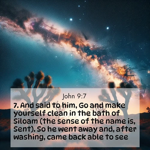 BasicEnglish Gospel of John  ; image nature: image with the bible verse :And said to him, Go and make yourself clean in the bath of Siloam (the sense of the name is, Sent). So he went away and, after washing, came back able to see. ; Admire Bible images representing autumn, with swirling leaves, misty skies, and vibrant trees. These images inspire profound spiritual reflection. Download and share verses like KJV Gospel of John 9:7. Current verse is overlayed with the thematic nature scene : Joshua trees reach twisted arms to desert stars. The Milky Way arcs overhead like a river of light. ; 9:7