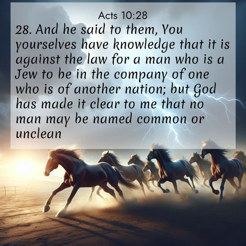 BasicEnglish Acts  ; image nature: image with the bible verse :And he said to them, You yourselves have knowledge that it is against the law for a man who is a Jew to be in the company of one who is of another nation; but God has made it clear to me that no man may be named common or unclean: ; Admire our gallery of Bible verse images showcasing divine beauty in nature—whether snowy peaks or serene oceans. Each image is freely downloadable and perfect for personal or spiritual use. Share verses like KJV Acts 10:28. Current verse is overlayed with the thematic nature scene : Wild horses race approaching storms. Lightning illuminates their power. ; 10:28