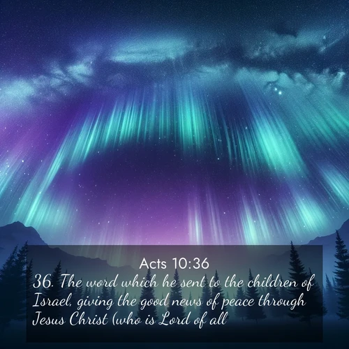 BasicEnglish Acts  ; image nature: image with the bible verse :The word which he sent to the children of Israel, giving the good news of peace through Jesus Christ (who is Lord of all)-- ; Browse a large collection of Bible verse images with photos showcasing the splendor of nature. Scenes of peaceful rivers, verdant valleys, and radiant skies enhance the inspiring verses. Each image reflects the serenity and joy of God&#039;s creation, with elegant text fonts. Download and share verses such as KJV Acts 10:36. Current verse is overlayed with the thematic nature scene : Aurora borealis ripples like cosmic curtains. Pine trees stand sentinel beneath the light show. ; 10:36