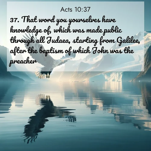 BasicEnglish Acts  ; image nature: image with the bible verse :That word you yourselves have knowledge of, which was made public through all Judaea, starting from Galilee, after the baptism of which John was the preacher, ; Download stunning Bible verse images paired with nature scenes like rolling clouds, sparkling waters, and vibrant flower fields. These free images are perfect for spiritual reflection or wallpaper use. Share KJV Acts 10:37. Current verse is overlayed with the thematic nature scene : A sea eagle soars above fjord waters. Glaciers loom blue in Arctic light. ; 10:37