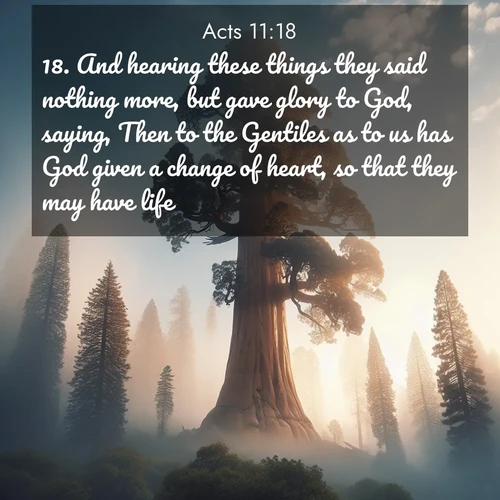 BasicEnglish Acts  ; image nature: image with the bible verse :And hearing these things they said nothing more, but gave glory to God, saying, Then to the Gentiles as to us has God given a change of heart, so that they may have life. ; Browse a vast collection of Bible verse images featuring awe-inspiring landscapes such as calm lakes, vibrant sunsets, and peaceful fields. Download them for free and enjoy verses like KJV Acts 11:18. Current verse is overlayed with the thematic nature scene : A giant sequoia reaches through morning fog. Centuries of growth stretch skyward in silent majesty. ; 11:18