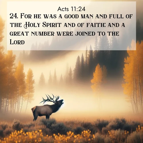 BasicEnglish Acts  ; image nature: image with the bible verse :For he was a good man and full of the Holy Spirit and of faith: and a great number were joined to the Lord. ; Discover our unique collection of Bible verse images integrated with photos showcasing the majesty of nature, such as rocky mountains, ancient trees, and crystal-clear lakes. These images feature luminous colors and text in varied fonts, reflecting the harmony of God&#039;s creation. Download verses like KJV Acts 11:24. Current verse is overlayed with the thematic nature scene : A bull elk bugles across a misty valley. Aspen leaves quake golden in response. ; 11:24