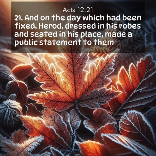 BasicEnglish Acts  ; image nature: image with the bible verse :And on the day which had been fixed, Herod, dressed in his robes and seated in his place, made a public statement to them. ; Dive into our collection of Bible verse images beautifully illustrated with beach photos, featuring gentle waves, sunsets over the sea, and sandy shores. These scenes evoke the peace and majesty of God. Download and share inspiring verses like KJV Acts 12:21. Current verse is overlayed with the thematic nature scene : Autumn frost rims fallen leaves with crystal. ; 12:21