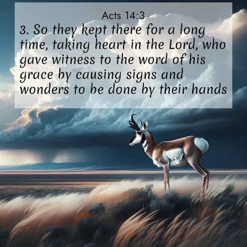 BasicEnglish Acts  ; image nature: image with the bible verse :So they kept there for a long time, taking heart in the Lord, who gave witness to the word of his grace by causing signs and wonders to be done by their hands. ; Admire Bible verse images illustrated by desert scenes, such as sunsets over dunes, majestic rocks, and solitary cacti. These images capture the majesty of God in arid places. Download and share verses like KJV Acts 14:3. Current verse is overlayed with the thematic nature scene : A pronghorn pauses on wind-swept plains. Storm clouds build dark towers above. ; 14:3