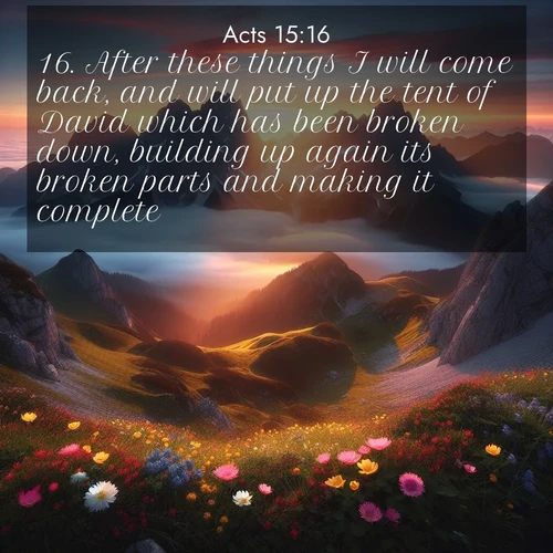 BasicEnglish Acts  ; image nature: image with the bible verse :After these things I will come back, and will put up the tent of David which has been broken down, building up again its broken parts and making it complete: ; Admire our gallery of Bible verse images paired with serene nature photography, featuring starlit skies, golden sands, and blooming wildflowers. Download and share verses like KJV Acts 15:16. Current verse is overlayed with the thematic nature scene : Jagged peaks pierce through low-hanging clouds at sunrise. Alpine flowers dot the meadow below with splashes of color. ; 15:16