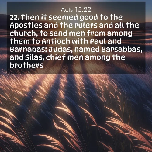 BasicEnglish Acts  ; image nature: image with the bible verse :Then it seemed good to the Apostles and the rulers and all the church, to send men from among them to Antioch with Paul and Barnabas; Judas, named Barsabbas, and Silas, chief men among the brothers: ; Explore our vast collection of images featuring beautifully illustrated Bible verses accompanied by nature photos. Discover inspiring and motivating verses paired with soothing landscapes, like shimmering lakes, majestic mountains, and lush forests. Our images highlight the peaceful beauty of God&#039;s creation with vibrant colors and varied fonts. Download and share verse images like KJV Acts 15:22. Current verse is overlayed with the thematic nature scene : Summer breeze ripples through fields of prairie grass. ; 15:22