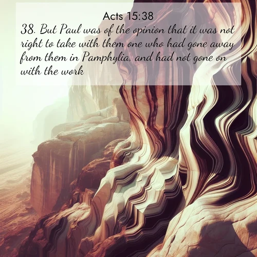 BasicEnglish Acts  ; image nature: image with the bible verse :But Paul was of the opinion that it was not right to take with them one who had gone away from them in Pamphylia, and had not gone on with the work. ; Explore Bible verses paired with beach photos, where waves gently crash on the sand and the sky glows with pastel hues at sunset. These scenes convey deep serenity. Download verses like KJV Acts 15:38. Current verse is overlayed with the thematic nature scene : Desert varnish stains cliff faces in abstract patterns. ; 15:38
