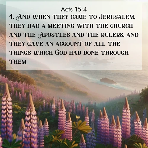 BasicEnglish Acts  ; image nature: image with the bible verse :And when they came to Jerusalem, they had a meeting with the church and the Apostles and the rulers, and they gave an account of all the things which God had done through them. ; Download Bible verse images paired with breathtaking nature photos like golden deserts, shimmering seas, and blossoming orchards. These high-quality, free images are perfect for wallpapers or sharing. Verses include KJV Acts 15:4. Current verse is overlayed with the thematic nature scene : Wild lupines carpet coastal bluffs. Pacific fog rolls in like smoke. ; 15:4