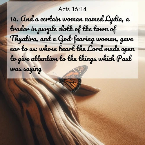 BasicEnglish Acts  ; image nature: image with the bible verse :And a certain woman named Lydia, a trader in purple cloth of the town of Thyatira, and a God-fearing woman, gave ear to us: whose heart the Lord made open to give attention to the things which Paul was saying. ; Dive into our collection of Bible verse images beautifully illustrated with beach photos, featuring gentle waves, sunsets over the sea, and sandy shores. These scenes evoke the peace and majesty of God. Download and share inspiring verses like KJV Acts 16:14. Current verse is overlayed with the thematic nature scene : A single monarch butterfly alights on a sun-bleached driftwood log. Waves crash endlessly on the empty beach beyond. ; 16:14