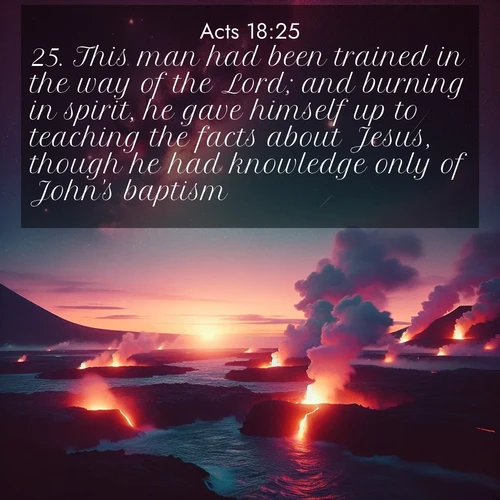 BasicEnglish Acts  ; image nature: image with the bible verse :This man had been trained in the way of the Lord; and burning in spirit, he gave himself up to teaching the facts about Jesus, though he had knowledge only of John&#039;s baptism: ; Browse beautiful Bible verse images accompanied by peaceful scenes like calm seas, ancient forests, and radiant horizons. Download high-quality, free images featuring verses such as KJV Acts 18:25. Current verse is overlayed with the thematic nature scene : Lava flows meet the ocean at twilight, sending plumes of steam skyward. Stars emerge one by one above the cosmic display. ; 18:25