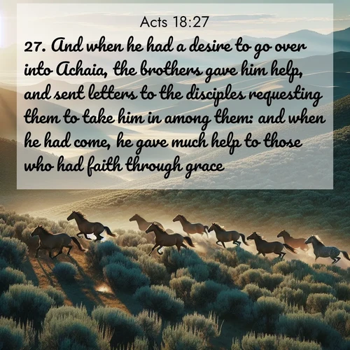 BasicEnglish Acts  ; image nature: image with the bible verse :And when he had a desire to go over into Achaia, the brothers gave him help, and sent letters to the disciples requesting them to take him in among them: and when he had come, he gave much help to those who had faith through grace: ; Admire stunning Bible verse images paired with photos of peaceful landscapes, such as foggy mornings, serene rivers, and blooming gardens. Download these free images and share verses like KJV Acts 18:27. Current verse is overlayed with the thematic nature scene : Wild mustangs gallop across sage-covered hills in the morning light. ; 18:27