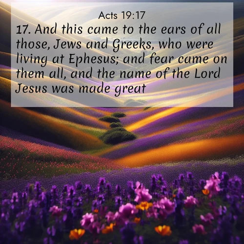 BasicEnglish Acts  ; image nature: image with the bible verse :And this came to the ears of all those, Jews and Greeks, who were living at Ephesus; and fear came on them all, and the name of the Lord Jesus was made great. ; Download high-resolution Bible verse images showcasing the beauty of God&#039;s creation—from radiant sunsets to tranquil rivers. Free for use as wallpapers or sharing verses like KJV Acts 19:17. Current verse is overlayed with the thematic nature scene : Spring wildflowers carpet rolling hills in purple and gold. ; 19:17