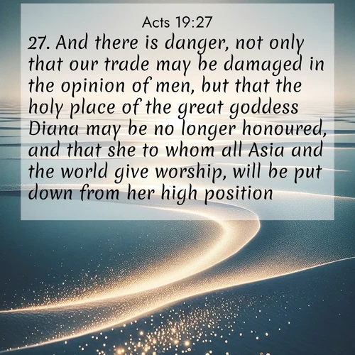 BasicEnglish Acts  ; image nature: image with the bible verse :And there is danger, not only that our trade may be damaged in the opinion of men, but that the holy place of the great goddess Diana may be no longer honoured, and that she to whom all Asia and the world give worship, will be put down from her high position. ; Discover a gallery of Bible verse images showcasing the beauty of autumn, with golden leaves, red forests, and peaceful fields bathed in soft light. These soothing scenes are perfect for accompanying inspiring verses like KJV Acts 19:27. Current verse is overlayed with the thematic nature scene : Summer heat waves ripple above salt flats stretching to the horizon. ; 19:27