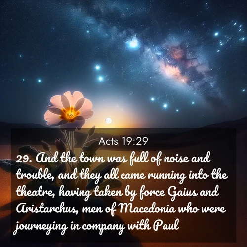 BasicEnglish Acts  ; image nature: image with the bible verse :And the town was full of noise and trouble, and they all came running into the theatre, having taken by force Gaius and Aristarchus, men of Macedonia who were journeying in company with Paul. ; Discover a unique collection of Bible verses adorned with winter landscapes, such as snow-covered forests, gently falling snowflakes, and pristine mountains. These images evoke the peace and purity of God&#039;s creation. Share verses like KJV Acts 19:29. Current verse is overlayed with the thematic nature scene : Desert primrose opens to stars. Night wind carries sweet perfume. ; 19:29
