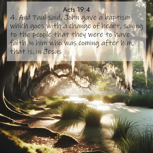 BasicEnglish Acts  ; image nature: image with the bible verse :And Paul said, John gave a baptism which goes with a change of heart, saying to the people that they were to have faith in him who was coming after him, that is, in Jesus. ; Admire Bible verse images illustrated by desert scenes, such as sunsets over dunes, majestic rocks, and solitary cacti. These images capture the majesty of God in arid places. Download and share verses like KJV Acts 19:4. Current verse is overlayed with the thematic nature scene : Summer afternoon light filters through Spanish moss in a bayou. ; 19:4