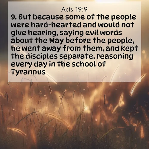 BasicEnglish Acts  ; image nature: image with the bible verse :But because some of the people were hard-hearted and would not give hearing, saying evil words about the Way before the people, he went away from them, and kept the disciples separate, reasoning every day in the school of Tyrannus. ; Download stunning Bible verse images paired with nature scenes like rolling clouds, sparkling waters, and vibrant flower fields. These free images are perfect for spiritual reflection or wallpaper use. Share KJV Acts 19:9. Current verse is overlayed with the thematic nature scene : Summer heat brings out cricket songs in meadow grass. ; 19:9