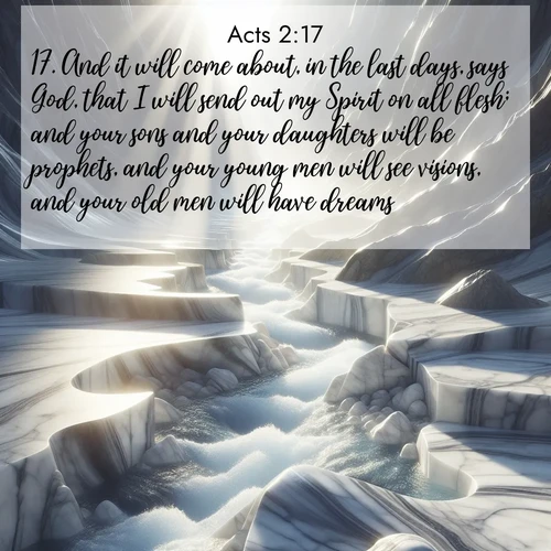 BasicEnglish Acts  ; image nature: image with the bible verse :And it will come about, in the last days, says God, that I will send out my Spirit on all flesh; and your sons and your daughters will be prophets, and your young men will see visions, and your old men will have dreams: ; Discover Bible images adorned with spring landscapes, like tulip fields, cherry blossoms, and green hills. These bright scenes symbolize God&#039;s renewal and grace. Download verses like KJV Acts 2:17. Current verse is overlayed with the thematic nature scene : Mountain streams carve marble smooth. Sunlight dances on clear pools. ; 2:17