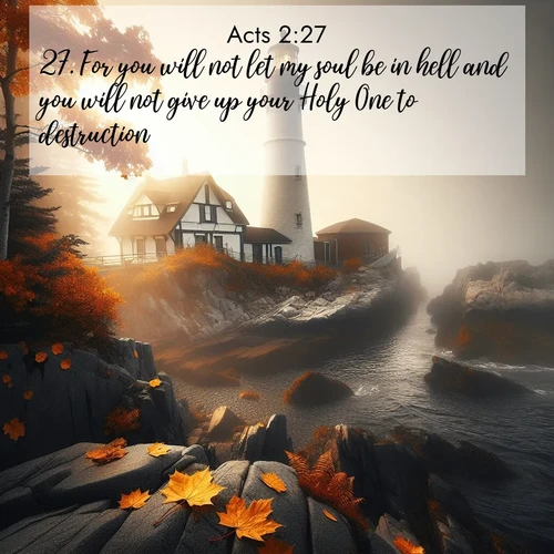 BasicEnglish Acts  ; image nature: image with the bible verse :For you will not let my soul be in hell and you will not give up your Holy One to destruction. ; Browse our library of beautiful Bible verse images, perfect for wallpapers or sharing. Each verse is paired with serene natural landscapes like misty mountains, calming beaches, and colorful sunsets. Download and enjoy verses such as KJV Acts 2:27. Current verse is overlayed with the thematic nature scene : Autumn fog shrouds a lighthouse on rocky shores. ; 2:27