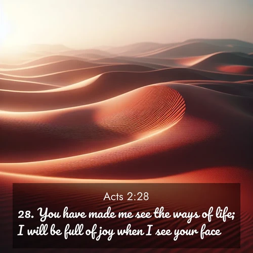 BasicEnglish Acts  ; image nature: image with the bible verse :You have made me see the ways of life; I will be full of joy when I see your face. ; Discover Bible images adorned with spring landscapes, like tulip fields, cherry blossoms, and green hills. These bright scenes symbolize God&#039;s renewal and grace. Download verses like KJV Acts 2:28. Current verse is overlayed with the thematic nature scene : Desert wind sculpts abstract patterns in red sand. ; 2:28