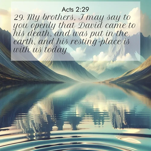 BasicEnglish Acts  ; image nature: image with the bible verse :My brothers, I may say to you openly that David came to his death, and was put in the earth, and his resting-place is with us today. ; Download stunning Bible verse images paired with nature scenes like rolling clouds, sparkling waters, and vibrant flower fields. These free images are perfect for spiritual reflection or wallpaper use. Share KJV Acts 2:29. Current verse is overlayed with the thematic nature scene : Mountain lakes mirror perfect peaks. Wind ripples shatter reflections. ; 2:29