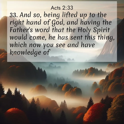 BasicEnglish Acts  ; image nature: image with the bible verse :And so, being lifted up to the right hand of God, and having the Father&#039;s word that the Holy Spirit would come, he has sent this thing, which now you see and have knowledge of. ; Discover Bible images illustrated by desert landscapes, like sand dunes, majestic rocks, and starry skies. These images symbolize the grandeur and immensity of God&#039;s creation. Download verses like KJV Acts 2:33. Current verse is overlayed with the thematic nature scene : Autumn fog rolls through valleys between ancient rounded mountains. ; 2:33