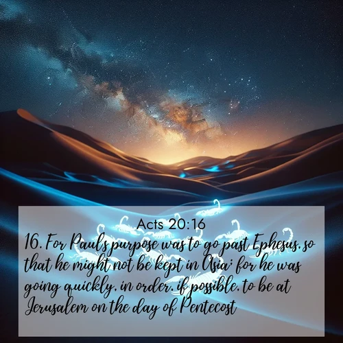 BasicEnglish Acts  ; image nature: image with the bible verse :For Paul&#039;s purpose was to go past Ephesus, so that he might not be kept in Asia; for he was going quickly, in order, if possible, to be at Jerusalem on the day of Pentecost. ; Explore a stunning collection of Bible verse images featuring picturesque scenery like sun-drenched meadows, tranquil lakes, and majestic forests. All images are free to download and share. Verses include KJV Acts 20:16. Current verse is overlayed with the thematic nature scene : Desert scorpions glow under black light. Stars wheel in infinite darkness. ; 20:16