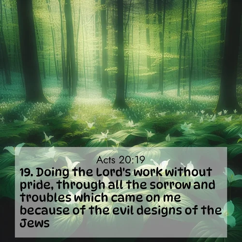 BasicEnglish Acts  ; image nature: image with the bible verse :Doing the Lord&#039;s work without pride, through all the sorrow and troubles which came on me because of the evil designs of the Jews: ; Browse high-resolution Bible verse images featuring stunning nature photography, such as radiant sunsets, tranquil rivers, and blooming fields. Perfect for wallpapers or sharing on social media. Download KJV Acts 20:19. Current verse is overlayed with the thematic nature scene : Wild trillium dots the forest floor. Green light filters through spring leaves. ; 20:19