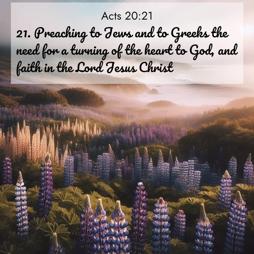 BasicEnglish Acts  ; image nature: image with the bible verse :Preaching to Jews and to Greeks the need for a turning of the heart to God, and faith in the Lord Jesus Christ. ; Explore a collection of free Bible verse images paired with serene landscapes like golden beaches, verdant forests, and clear blue skies. Each image is ideal for desktop or phone wallpapers. Share verses like KJV Acts 20:21. Current verse is overlayed with the thematic nature scene : Wild lupines carpet a coastal meadow. Ocean fog rolls in on silent feet. ; 20:21
