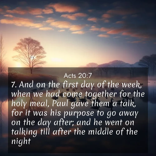 BasicEnglish Acts  ; image nature: image with the bible verse :And on the first day of the week, when we had come together for the holy meal, Paul gave them a talk, for it was his purpose to go away on the day after; and he went on talking till after the middle of the night. ; Admire our free collection of Bible verse images with beautiful landscapes like sunlit forests, rippling waters, and radiant dawns. Each verse, such as KJV Acts 20:7, is ready to download and share. Current verse is overlayed with the thematic nature scene : Wild geese rest on still waters. Dawn mist rises like dreams. ; 20:7