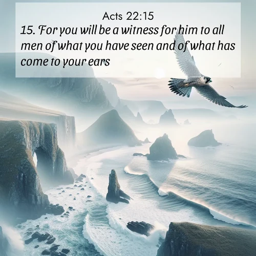 BasicEnglish Acts  ; image nature: image with the bible verse :For you will be a witness for him to all men of what you have seen and of what has come to your ears. ; Discover Bible verses beautifully integrated with natural scenes of varied seasons, featuring summer skies, winter snow, autumn leaves, and spring blooms. Each image captures the splendor and peace of God&#039;s creation. Share verses like KJV Acts 22:15. Current verse is overlayed with the thematic nature scene : A peregrine falcon rides thermal currents above coastal cliffs. Waves crash endlessly against the rocks below. ; 22:15