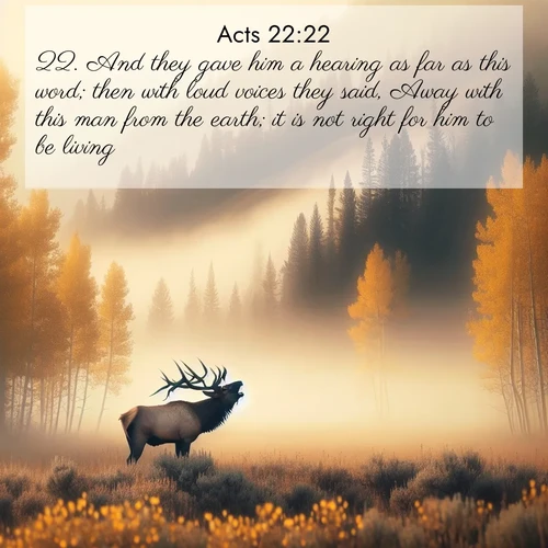 BasicEnglish Acts  ; image nature: image with the bible verse :And they gave him a hearing as far as this word; then with loud voices they said, Away with this man from the earth; it is not right for him to be living. ; Admire Bible images evoking autumn, with warm colors of fallen leaves, harvested fields, and tranquil woods. These inspiring landscapes reflect the transition and beauty of God&#039;s creation. Download verses like KJV Acts 22:22. Current verse is overlayed with the thematic nature scene : A bull elk bugles across a misty valley. Aspen leaves quake golden in response. ; 22:22