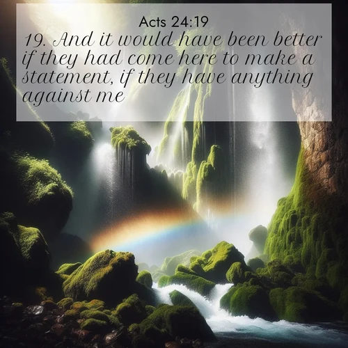 BasicEnglish Acts  ; image nature: image with the bible verse :And it would have been better if they had come here to make a statement, if they have anything against me. ; Dive into a gallery of Bible verses illustrated by tropical beach scenes, featuring sparkling waves, seashells, and radiant sunrises. These images evoke divine peace and joy. Download and share inspiring verses like KJV Acts 24:19. Current verse is overlayed with the thematic nature scene : A waterfall thunders through ancient moss-covered rocks while rainbow mist rises where water meets stone. ; 24:19