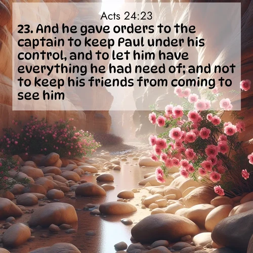 BasicEnglish Acts  ; image nature: image with the bible verse :And he gave orders to the captain to keep Paul under his control, and to let him have everything he had need of; and not to keep his friends from coming to see him. ; Explore a gallery of beautiful Bible verse images with tranquil natural settings—perfect for phone backgrounds or inspirational posts. Download your favorite verses like KJV Acts 24:23 today. Current verse is overlayed with the thematic nature scene : Desert roses bloom in a hidden canyon after rare rainfall. Their pink petals contrast against weathered sandstone walls. ; 24:23