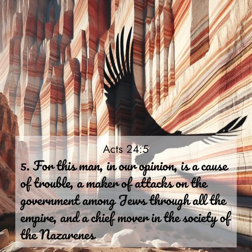 BasicEnglish Acts  ; image nature: image with the bible verse :For this man, in our opinion, is a cause of trouble, a maker of attacks on the government among Jews through all the empire, and a chief mover in the society of the Nazarenes: ; Browse our selection of stunning Bible verse images featuring unique natural scenes like fiery autumn forests, serene meadows, and starlit skies. Download and share verses like KJV Acts 24:5 for free. Current verse is overlayed with the thematic nature scene : Desert varnish streaks ancient canyon walls. A condor&#039;s shadow glides across the patterns. ; 24:5