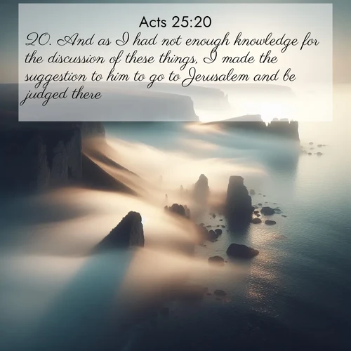 BasicEnglish Acts  ; image nature: image with the bible verse :And as I had not enough knowledge for the discussion of these things, I made the suggestion to him to go to Jerusalem and be judged there. ; Browse beautiful Bible verse images accompanied by peaceful scenes like calm seas, ancient forests, and radiant horizons. Download high-quality, free images featuring verses such as KJV Acts 25:20. Current verse is overlayed with the thematic nature scene : Coastal fog reveals and conceals seaside cliffs. ; 25:20