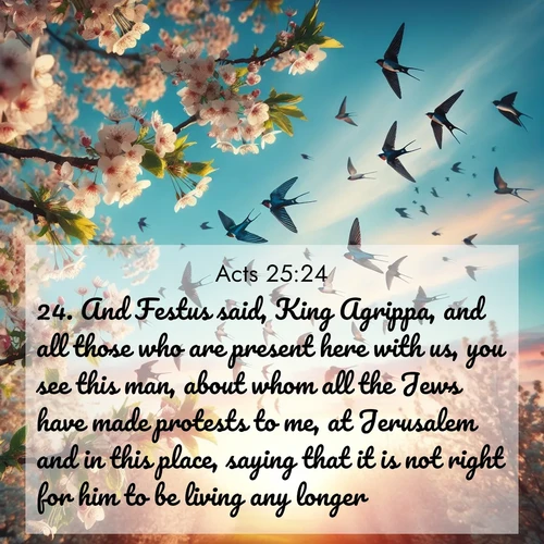 BasicEnglish Acts  ; image nature: image with the bible verse :And Festus said, King Agrippa, and all those who are present here with us, you see this man, about whom all the Jews have made protests to me, at Jerusalem and in this place, saying that it is not right for him to be living any longer. ; Explore beautiful Bible verse images paired with serene natural settings, such as calm seas, snowy paths, and verdant hills. Each image is free to download for your spiritual inspiration. Share KJV Acts 25:24. Current verse is overlayed with the thematic nature scene : Spring migration fills the sky with countless swallows. ; 25:24