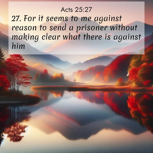 BasicEnglish Acts  ; image nature: image with the bible verse :For it seems to me against reason to send a prisoner without making clear what there is against him. ; Discover our unique collection of Bible verse images integrated with photos showcasing the majesty of nature, such as rocky mountains, ancient trees, and crystal-clear lakes. These images feature luminous colors and text in varied fonts, reflecting the harmony of God&#039;s creation. Download verses like KJV Acts 25:27. Current verse is overlayed with the thematic nature scene : Autumn colors reflect in a still mountain lake at sunrise. ; 25:27