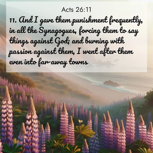 BasicEnglish Acts  ; image nature: image with the bible verse :And I gave them punishment frequently, in all the Synagogues, forcing them to say things against God; and burning with passion against them, I went after them even into far-away towns. ; Dive into our collection of Bible verse images combined with sublime nature photos, such as graceful waterfalls, radiant sunsets, and endless meadows. These compositions highlight the peace and harmony of God&#039;s creation with vivid colors and carefully integrated text. Download and share verses like KJV Acts 26:11. Current verse is overlayed with the thematic nature scene : Wild lupines carpet coastal bluffs. Pacific fog rolls in like smoke. ; 26:11