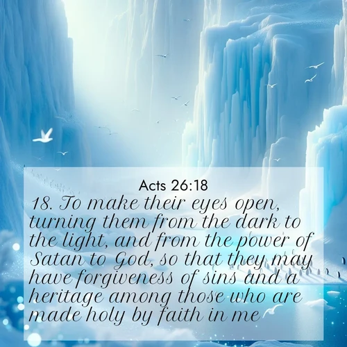 BasicEnglish Acts  ; image nature: image with the bible verse :To make their eyes open, turning them from the dark to the light, and from the power of Satan to God, so that they may have forgiveness of sins and a heritage among those who are made holy by faith in me. ; Browse an inspiring gallery of Bible verse images with nature photos, such as blooming gardens, golden deserts, and shaded forests. The chosen images capture the peaceful and joyful essence of God&#039;s creation, with vibrant colors and harmonious fonts. Share verses like KJV Acts 26:18. Current verse is overlayed with the thematic nature scene : Antarctic ice cliffs glow blue in the endless polar day. A penguin colony dots the frozen shore below. ; 26:18