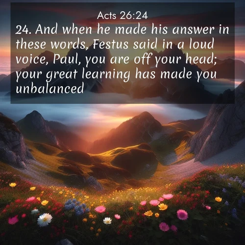 BasicEnglish Acts  ; image nature: image with the bible verse :And when he made his answer in these words, Festus said in a loud voice, Paul, you are off your head; your great learning has made you unbalanced. ; Explore Bible verses combined with serene beach photos, desert dunes, and infinite skies, highlighting God&#039;s majesty in every landscape. Download and share inspiring verses like KJV Acts 26:24. Current verse is overlayed with the thematic nature scene : Jagged peaks pierce through low-hanging clouds at sunrise. Alpine flowers dot the meadow below with splashes of color. ; 26:24