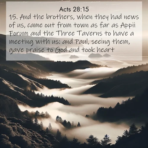BasicEnglish Acts  ; image nature: image with the bible verse :And the brothers, when they had news of us, came out from town as far as Appii Forum and the Three Taverns to have a meeting with us: and Paul, seeing them, gave praise to God and took heart. ; Access a vast collection of Bible verse images illustrated with natural landscapes like calm rivers, blooming fields, and bright horizons. These images emphasize the serenity and splendor of God&#039;s creation, accompanied by aesthetic fonts and joyful colors. Download verses like KJV Acts 28:15 and share them. Current verse is overlayed with the thematic nature scene : Coastal fog rolls inland through gaps in seaside hills. ; 28:15