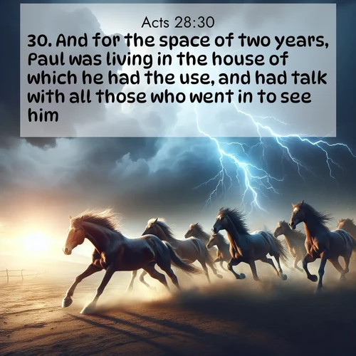 BasicEnglish Acts  ; image nature: image with the bible verse :And for the space of two years, Paul was living in the house of which he had the use, and had talk with all those who went in to see him, ; Discover beautiful Bible verse images that combine inspiring scripture with captivating nature photos. Download high-quality images featuring lush valleys, peaceful streams, and endless horizons like KJV Acts 28:30. Current verse is overlayed with the thematic nature scene : Wild horses race approaching storms. Lightning illuminates their power. ; 28:30
