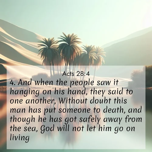 BasicEnglish Acts  ; image nature: image with the bible verse :And when the people saw it hanging on his hand, they said to one another, Without doubt this man has put someone to death, and though he has got safely away from the sea, God will not let him go on living. ; Admire Bible verse images illustrated by desert scenes, such as sunsets over dunes, majestic rocks, and solitary cacti. These images capture the majesty of God in arid places. Download and share verses like KJV Acts 28:4. Current verse is overlayed with the thematic nature scene : A desert oasis shimmers in the midday heat, palm fronds rustling above still waters. ; 28:4
