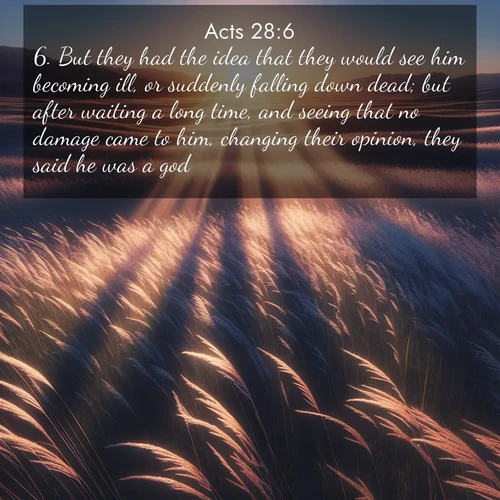 BasicEnglish Acts  ; image nature: image with the bible verse :But they had the idea that they would see him becoming ill, or suddenly falling down dead; but after waiting a long time, and seeing that no damage came to him, changing their opinion, they said he was a god. ; Browse our selection of stunning Bible verse images featuring unique natural scenes like fiery autumn forests, serene meadows, and starlit skies. Download and share verses like KJV Acts 28:6 for free. Current verse is overlayed with the thematic nature scene : Summer breeze ripples through fields of prairie grass. ; 28:6